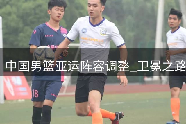 中国男篮亚运阵容调整 卫冕之路挑战重重